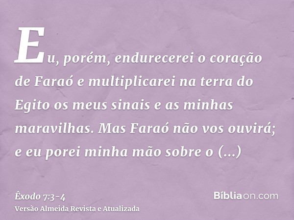 Eu, porém, endurecerei o coração de Faraó e multiplicarei na terra do Egito os meus sinais e as minhas maravilhas.Mas Faraó não vos ouvirá; e eu porei minha mão