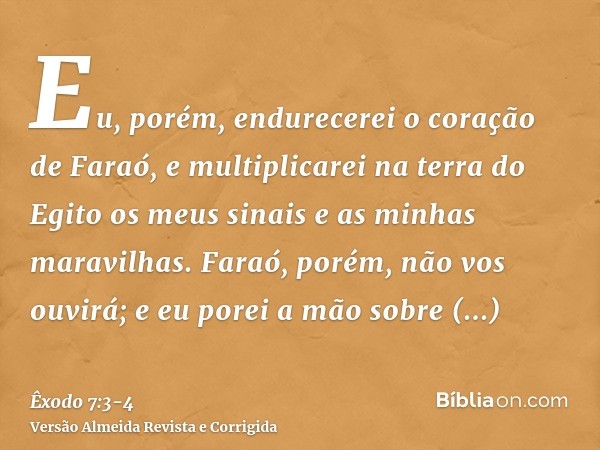 Eu, porém, endurecerei o coração de Faraó, e multiplicarei na terra do Egito os meus sinais e as minhas maravilhas.Faraó, porém, não vos ouvirá; e eu porei a mã