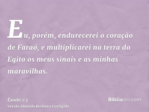 Eu, porém, endurecerei o coração de Faraó, e multiplicarei na terra do Egito os meus sinais e as minhas maravilhas.