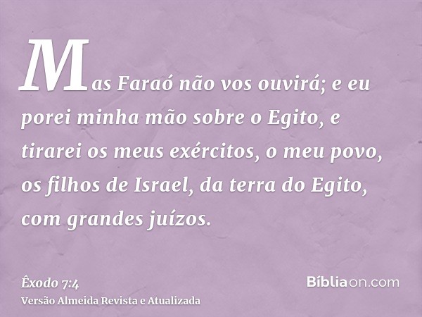 Mas Faraó não vos ouvirá; e eu porei minha mão sobre o Egito, e tirarei os meus exércitos, o meu povo, os filhos de Israel, da terra do Egito, com grandes juízo