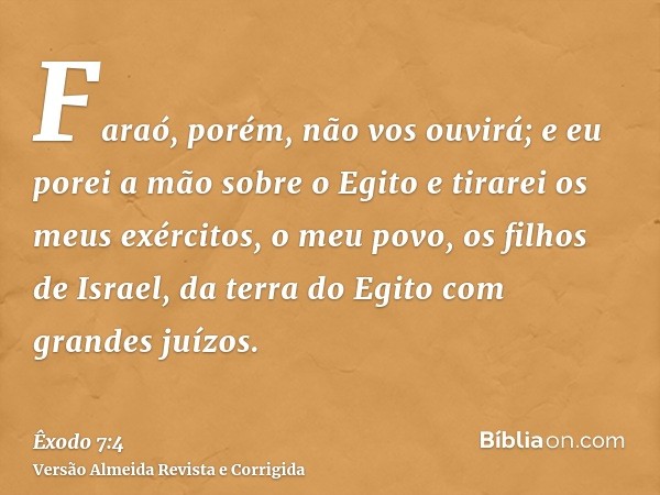 Faraó, porém, não vos ouvirá; e eu porei a mão sobre o Egito e tirarei os meus exércitos, o meu povo, os filhos de Israel, da terra do Egito com grandes juízos.