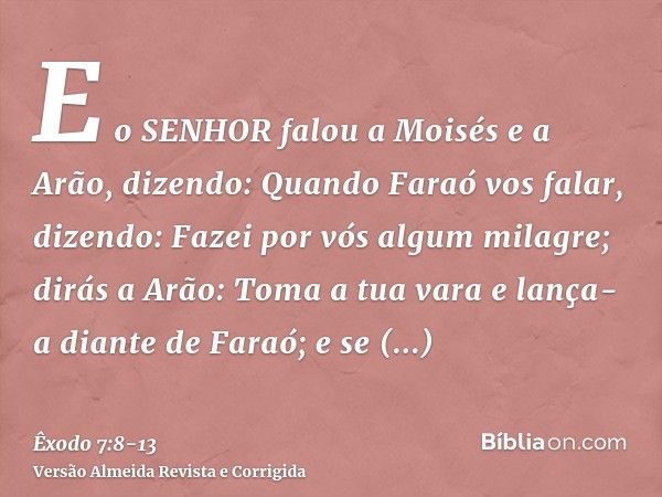 E o SENHOR falou a Moisés e a Arão, dizendo:Quando Faraó vos falar, dizendo: Fazei por vós algum milagre; dirás a Arão: Toma a tua vara e lança-a diante de Fara