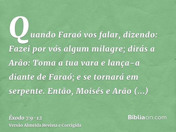 Quando Faraó vos falar, dizendo: Fazei por vós algum milagre; dirás a Arão: Toma a tua vara e lança-a diante de Faraó; e se tornará em serpente.Então, Moisés e 