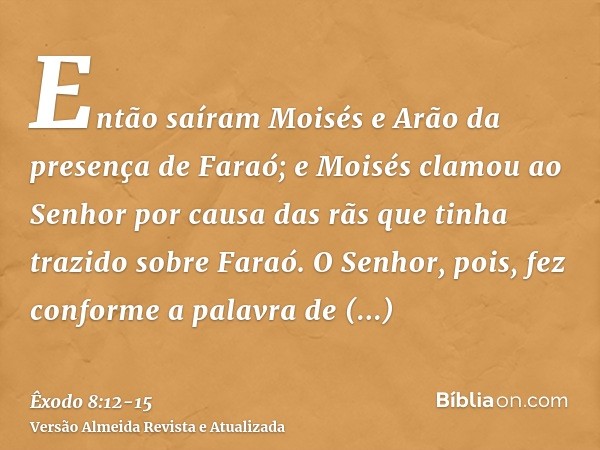 Então saíram Moisés e Arão da presença de Faraó; e Moisés clamou ao Senhor por causa das rãs que tinha trazido sobre Faraó.O Senhor, pois, fez conforme a palavr