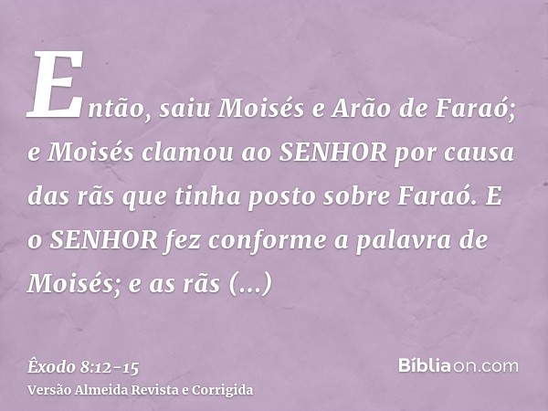 Então, saiu Moisés e Arão de Faraó; e Moisés clamou ao SENHOR por causa das rãs que tinha posto sobre Faraó.E o SENHOR fez conforme a palavra de Moisés; e as rã