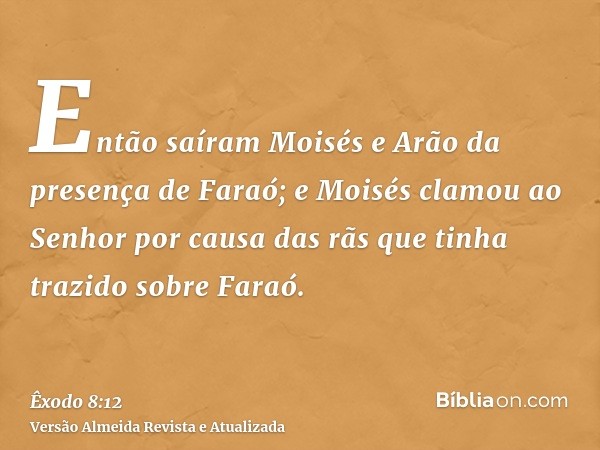 Então saíram Moisés e Arão da presença de Faraó; e Moisés clamou ao Senhor por causa das rãs que tinha trazido sobre Faraó.