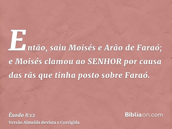 Então, saiu Moisés e Arão de Faraó; e Moisés clamou ao SENHOR por causa das rãs que tinha posto sobre Faraó.