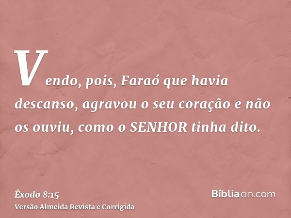 Vendo, pois, Faraó que havia descanso, agravou o seu coração e não os ouviu, como o SENHOR tinha dito.