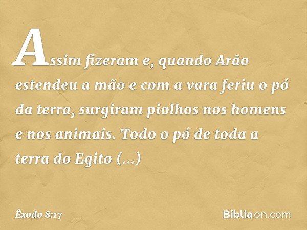 Assim fizeram e, quan­do Arão estendeu a mão e com a vara feriu o pó da terra, surgiram piolhos nos homens e nos animais. Todo o pó de toda a terra do Egito tra