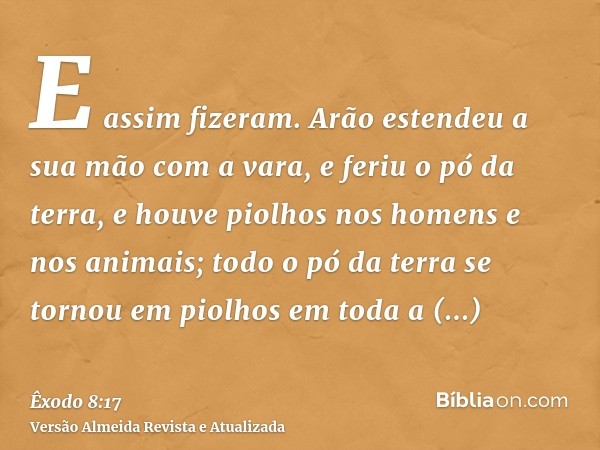 E assim fizeram. Arão estendeu a sua mão com a vara, e feriu o pó da terra, e houve piolhos nos homens e nos animais; todo o pó da terra se tornou em piolhos em