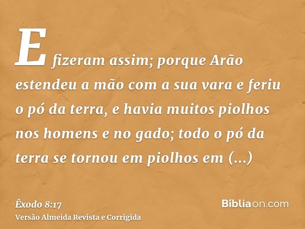 E fizeram assim; porque Arão estendeu a mão com a sua vara e feriu o pó da terra, e havia muitos piolhos nos homens e no gado; todo o pó da terra se tornou em p