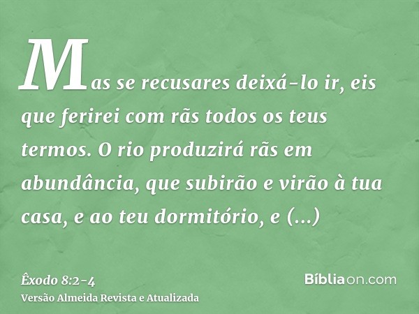 Mas se recusares deixá-lo ir, eis que ferirei com rãs todos os teus termos.O rio produzirá rãs em abundância, que subirão e virão à tua casa, e ao teu dormitóri