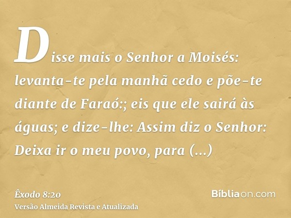 Disse mais o Senhor a Moisés: levanta-te pela manhã cedo e põe-te diante de Faraó:; eis que ele sairá às águas; e dize-lhe: Assim diz o Senhor: Deixa ir o meu p