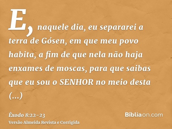 E, naquele dia, eu separarei a terra de Gósen, em que meu povo habita, a fim de que nela não haja enxames de moscas, para que saibas que eu sou o SENHOR no meio