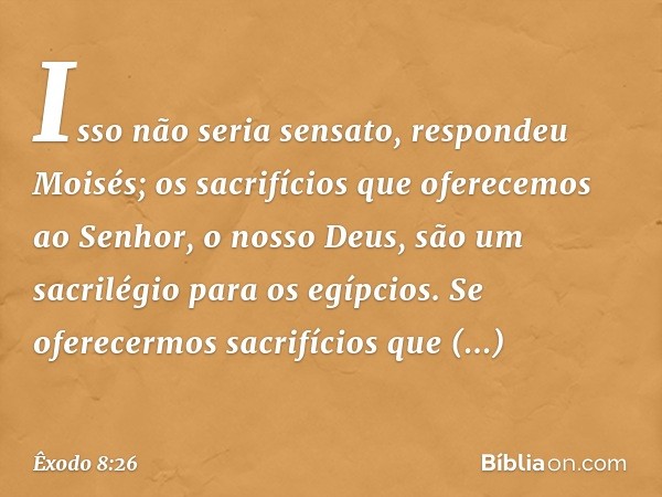 "Isso não seria sensato", respondeu Moi­sés; "os sacrifícios que oferecemos ao Senhor, o nos­so Deus, são um sacrilégio para os egípcios. Se oferecermos sacrifí