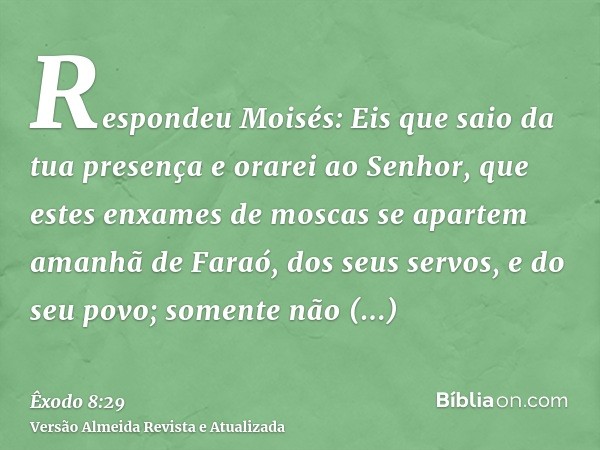 Respondeu Moisés: Eis que saio da tua presença e orarei ao Senhor, que estes enxames de moscas se apartem amanhã de Faraó, dos seus servos, e do seu povo; somen