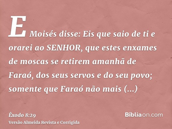 E Moisés disse: Eis que saio de ti e orarei ao SENHOR, que estes enxames de moscas se retirem amanhã de Faraó, dos seus servos e do seu povo; somente que Faraó 