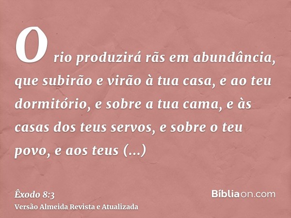 O rio produzirá rãs em abundância, que subirão e virão à tua casa, e ao teu dormitório, e sobre a tua cama, e às casas dos teus servos, e sobre o teu povo, e ao