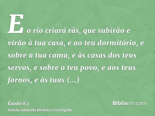 E o rio criará rãs, que subirão e virão à tua casa, e ao teu dormitório, e sobre a tua cama, e às casas dos teus servos, e sobre o teu povo, e aos teus fornos, 