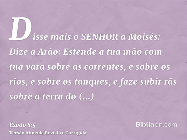 Disse mais o SENHOR a Moisés: Dize a Arão: Estende a tua mão com tua vara sobre as correntes, e sobre os rios, e sobre os tanques, e faze subir rãs sobre a terr