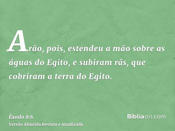 Arão, pois, estendeu a mão sobre as águas do Egito, e subiram rãs, que cobriram a terra do Egito.