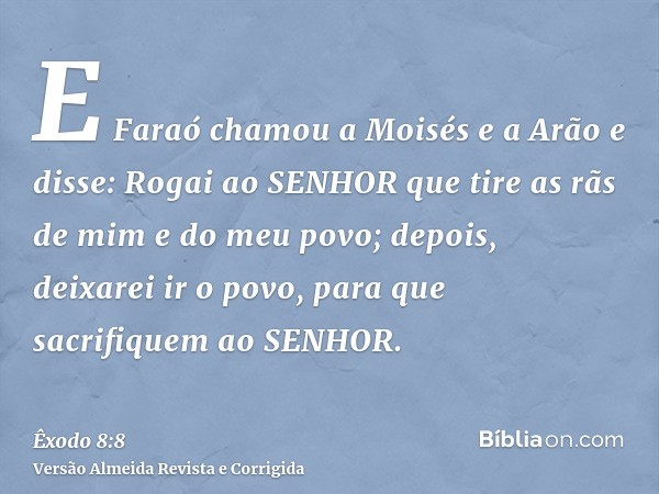 E Faraó chamou a Moisés e a Arão e disse: Rogai ao SENHOR que tire as rãs de mim e do meu povo; depois, deixarei ir o povo, para que sacrifiquem ao SENHOR.