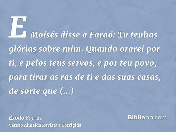 E Moisés disse a Faraó: Tu tenhas glórias sobre mim. Quando orarei por ti, e pelos teus servos, e por teu povo, para tirar as rãs de ti e das suas casas, de sor