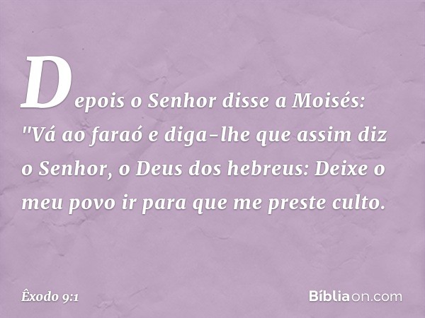 Depois o Senhor disse a Moisés: "Vá ao faraó e diga-lhe que assim diz o Senhor, o Deus dos hebreus: Deixe o meu povo ir para que me preste culto. -- Êxodo 9:1