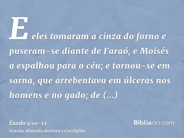 E eles tomaram a cinza do forno e puseram-se diante de Faraó, e Moisés a espalhou para o céu; e tornou-se em sarna, que arrebentava em úlceras nos homens e no g