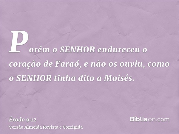 Porém o SENHOR endureceu o coração de Faraó, e não os ouviu, como o SENHOR tinha dito a Moisés.