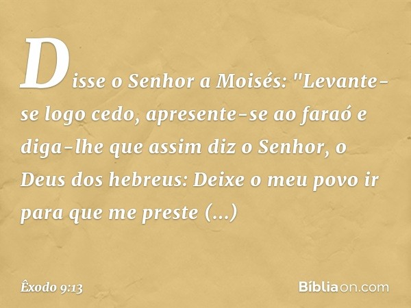 Disse o Senhor a Moisés: "Levante-se logo cedo, apresente-se ao faraó e diga-lhe que assim diz o Senhor, o Deus dos hebreus: Deixe o meu povo ir para que me pre