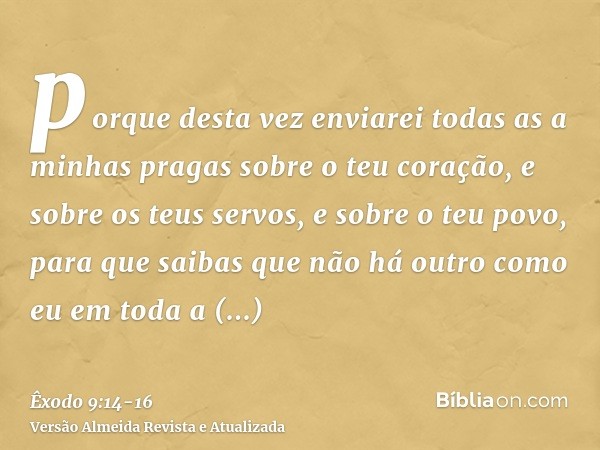 porque desta vez enviarei todas as a minhas pragas sobre o teu coração, e sobre os teus servos, e sobre o teu povo, para que saibas que não há outro como eu em 