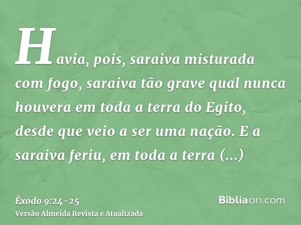 Havia, pois, saraiva misturada com fogo, saraiva tão grave qual nunca houvera em toda a terra do Egito, desde que veio a ser uma nação.E a saraiva feriu, em tod