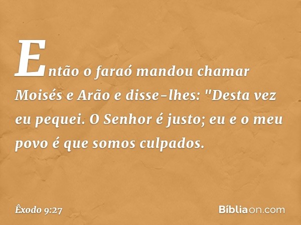 Então o faraó mandou chamar Moisés e Arão e disse-lhes: "Desta vez eu pequei. O Senhor é justo; eu e o meu povo é que somos culpados. -- Êxodo 9:27