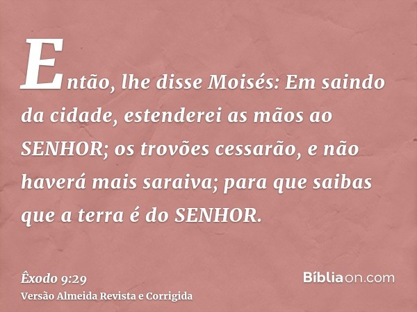 Então, lhe disse Moisés: Em saindo da cidade, estenderei as mãos ao SENHOR; os trovões cessarão, e não haverá mais saraiva; para que saibas que a terra é do SEN