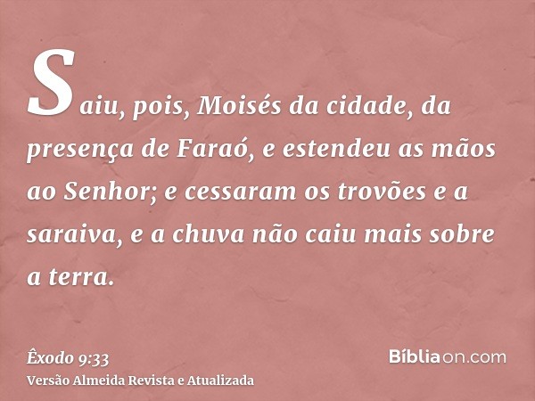 Saiu, pois, Moisés da cidade, da presença de Faraó, e estendeu as mãos ao Senhor; e cessaram os trovões e a saraiva, e a chuva não caiu mais sobre a terra.