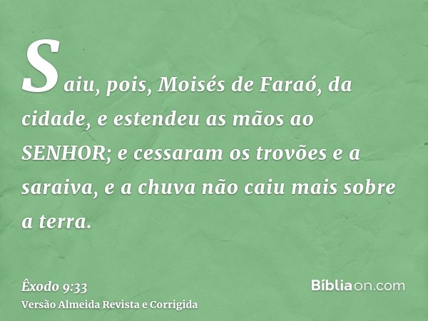 Saiu, pois, Moisés de Faraó, da cidade, e estendeu as mãos ao SENHOR; e cessaram os trovões e a saraiva, e a chuva não caiu mais sobre a terra.