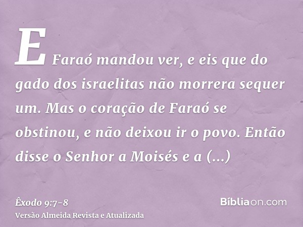 E Faraó mandou ver, e eis que do gado dos israelitas não morrera sequer um. Mas o coração de Faraó se obstinou, e não deixou ir o povo.Então disse o Senhor a Mo
