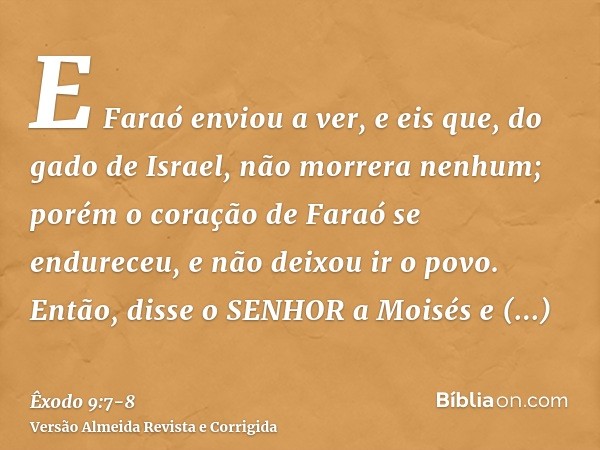 E Faraó enviou a ver, e eis que, do gado de Israel, não morrera nenhum; porém o coração de Faraó se endureceu, e não deixou ir o povo.Então, disse o SENHOR a Mo