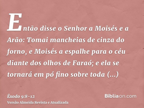 Então disse o Senhor a Moisés e a Arão: Tomai mancheias de cinza do forno, e Moisés a espalhe para o céu diante dos olhos de Faraó;e ela se tornará em pó fino s