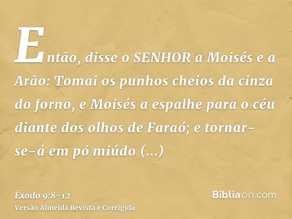 Então, disse o SENHOR a Moisés e a Arão: Tomai os punhos cheios da cinza do forno, e Moisés a espalhe para o céu diante dos olhos de Faraó;e tornar-se-á em pó m