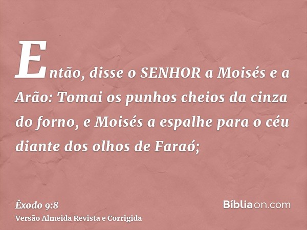 Então, disse o SENHOR a Moisés e a Arão: Tomai os punhos cheios da cinza do forno, e Moisés a espalhe para o céu diante dos olhos de Faraó;