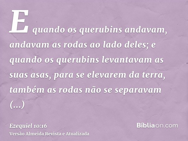 E quando os querubins andavam, andavam as rodas ao lado deles; e quando os querubins levantavam as suas asas, para se elevarem da terra, também as rodas não se 