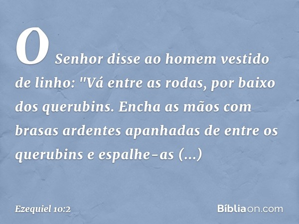 O Senhor disse ao homem vestido de linho: "Vá entre as rodas, por baixo dos querubins. Encha as mãos com brasas ardentes apanhadas de entre os querubins e espal