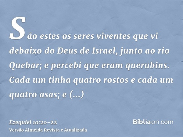 São estes os seres viventes que vi debaixo do Deus de Israel, junto ao rio Quebar; e percebi que eram querubins.Cada um tinha quatro rostos e cada um quatro asa