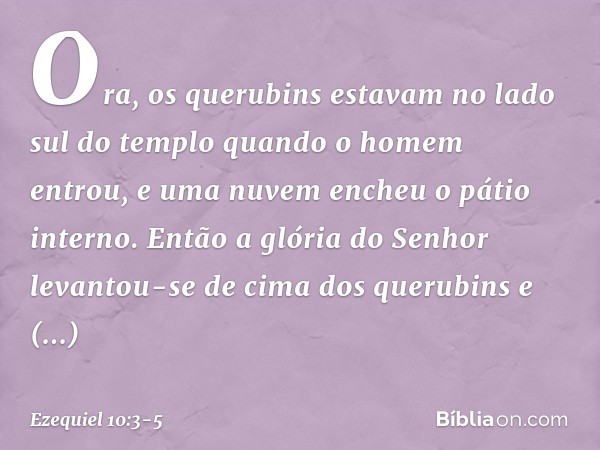 Ora, os querubins estavam no lado sul do templo quando o homem entrou, e uma nuvem encheu o pátio interno. Então a glória do Senhor levantou-se de cima dos quer