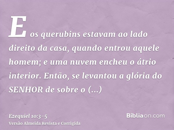 E os querubins estavam ao lado direito da casa, quando entrou aquele homem; e uma nuvem encheu o átrio interior.Então, se levantou a glória do SENHOR de sobre o