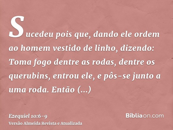 Sucedeu pois que, dando ele ordem ao homem vestido de linho, dizendo: Toma fogo dentre as rodas, dentre os querubins, entrou ele, e pôs-se junto a uma roda.Entã