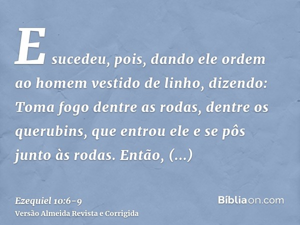 E sucedeu, pois, dando ele ordem ao homem vestido de linho, dizendo: Toma fogo dentre as rodas, dentre os querubins, que entrou ele e se pôs junto às rodas.Entã