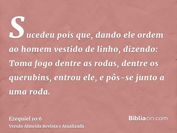 Sucedeu pois que, dando ele ordem ao homem vestido de linho, dizendo: Toma fogo dentre as rodas, dentre os querubins, entrou ele, e pôs-se junto a uma roda.